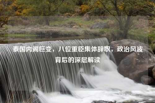 泰国内阁巨变，八位重臣集体辞职，政治风波背后的深层解读