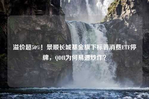 溢价超50%！景顺长城基金旗下标普消费ETF停牌，QDII为何易遭炒作？